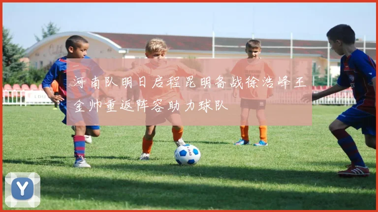 河南队明日启程昆明备战徐浩峰王金帅重返阵容助力球队