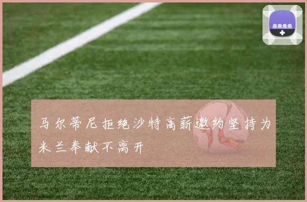 马尔蒂尼拒绝沙特高薪邀约坚持为米兰奉献不离开