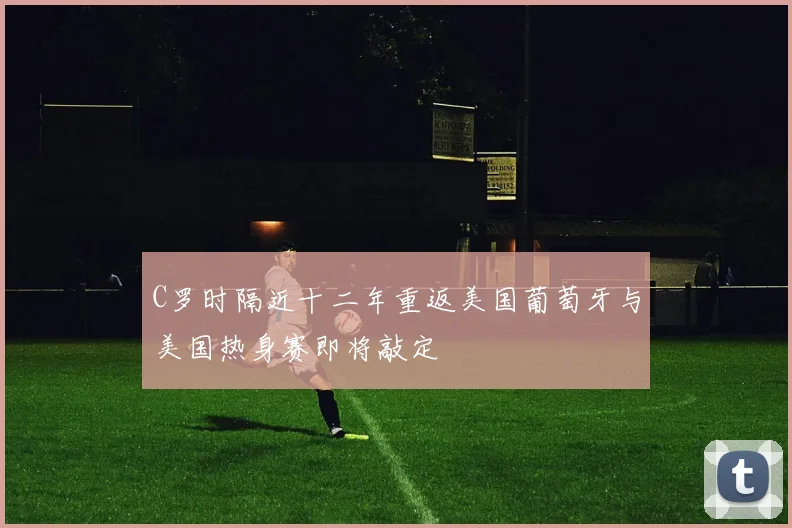 C罗时隔近十二年重返美国葡萄牙与美国热身赛即将敲定