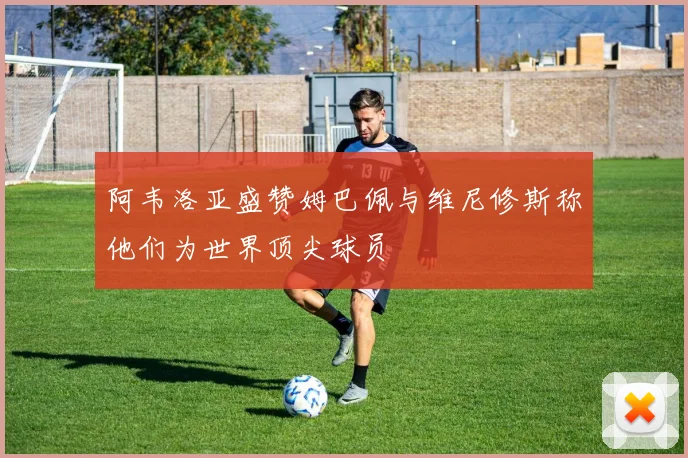 阿韦洛亚盛赞姆巴佩与维尼修斯称他们为世界顶尖球员