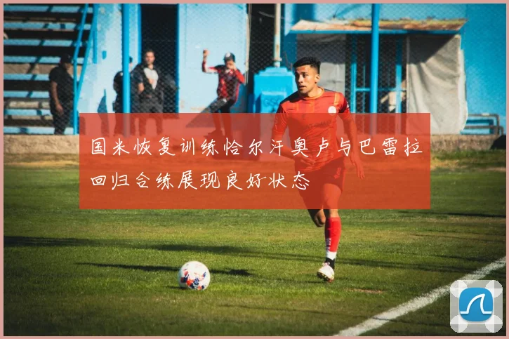 国米恢复训练恰尔汗奥卢与巴雷拉回归合练展现良好状态