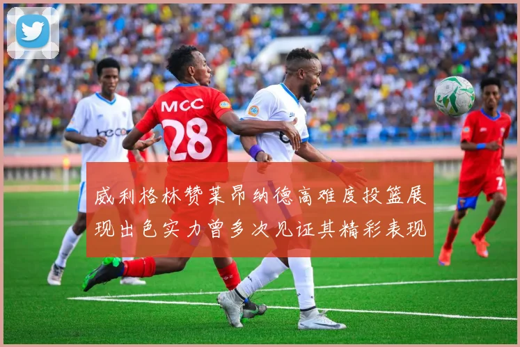 威利格林赞莱昂纳德高难度投篮展现出色实力曾多次见证其精彩表现