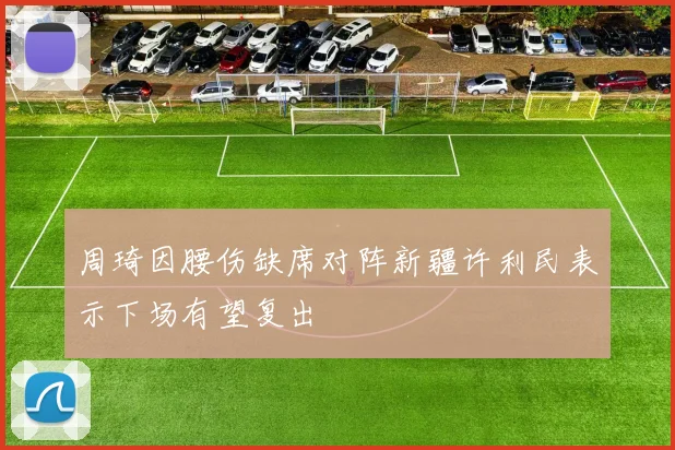 周琦因腰伤缺席对阵新疆许利民表示下场有望复出