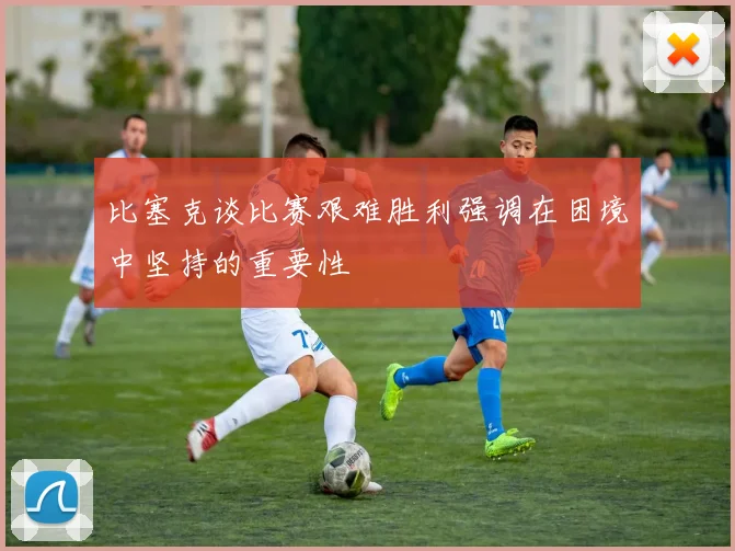 比塞克谈比赛艰难胜利强调在困境中坚持的重要性