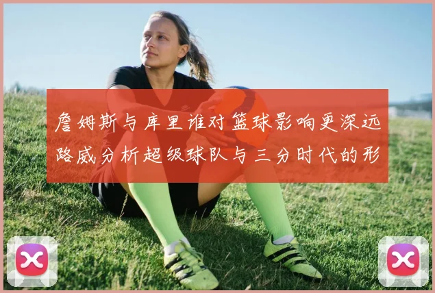 詹姆斯与库里谁对篮球影响更深远路威分析超级球队与三分时代的形成