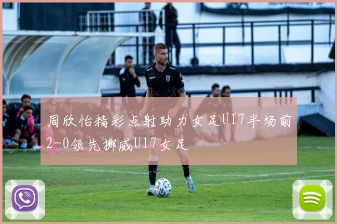 周欣怡精彩点射助力女足U17半场前2-0领先挪威U17女足
