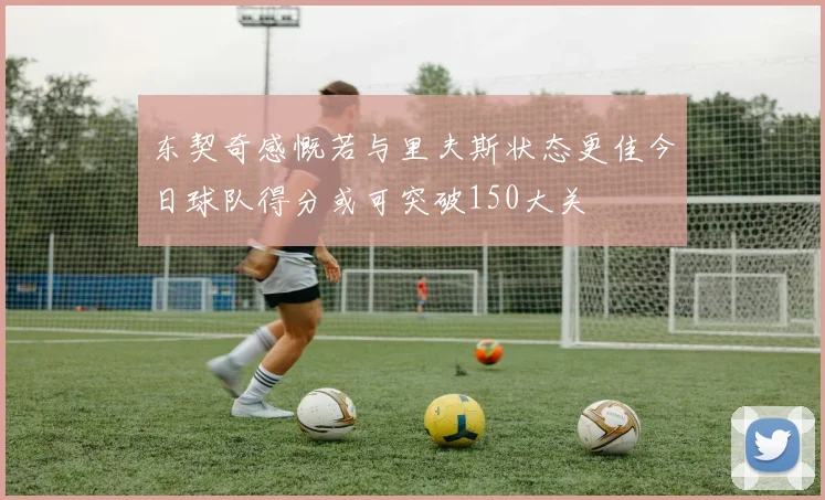 东契奇感慨若与里夫斯状态更佳今日球队得分或可突破150大关
