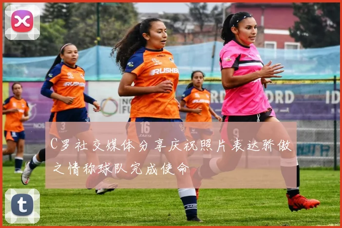 C罗社交媒体分享庆祝照片表达骄傲之情称球队完成使命