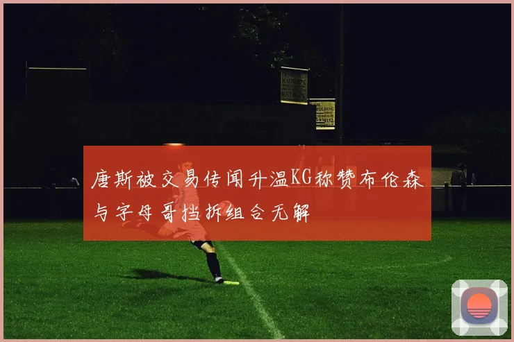 唐斯被交易传闻升温KG称赞布伦森与字母哥挡拆组合无解