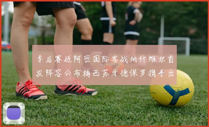 季后赛迈阿密国际客战纳什维尔首发阵容公布梅西苏牙德保罗携手出战