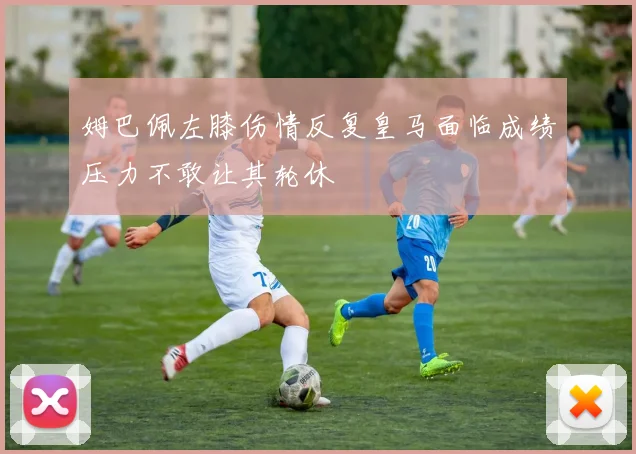姆巴佩左膝伤情反复皇马面临成绩压力不敢让其轮休