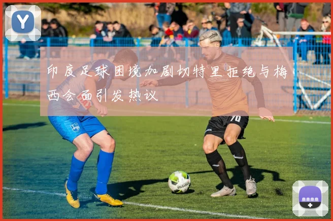 印度足球困境加剧切特里拒绝与梅西会面引发热议