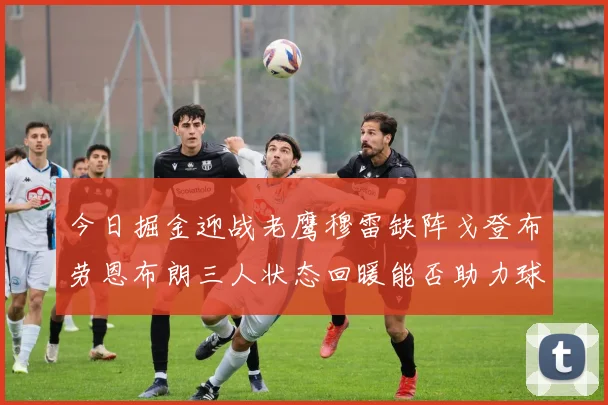 今日掘金迎战老鹰穆雷缺阵戈登布劳恩布朗三人状态回暖能否助力球队取胜