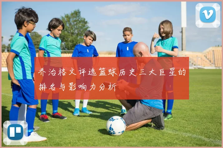 乔治格文评选篮球历史三大巨星的排名与影响力分析
