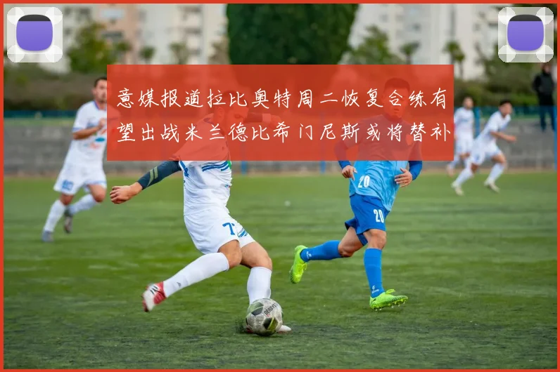 意媒报道拉比奥特周二恢复合练有望出战米兰德比希门尼斯或将替补待命