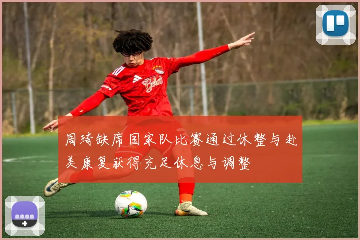 周琦缺席国家队比赛通过休整与赴美康复获得充足休息与调整