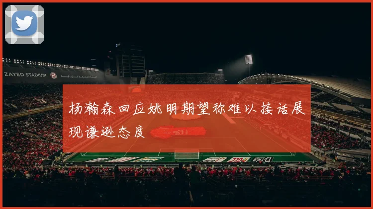 杨瀚森回应姚明期望称难以接话展现谦逊态度