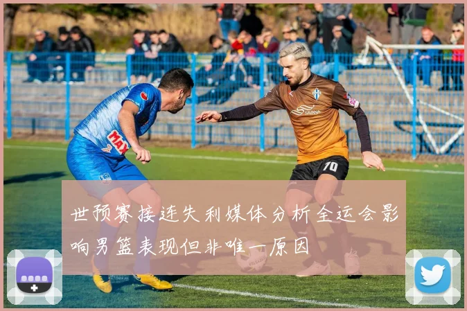 世预赛接连失利媒体分析全运会影响男篮表现但非唯一原因