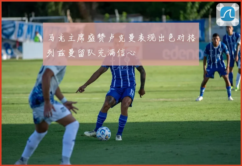 马竞主席盛赞卢克曼表现出色对格列兹曼留队充满信心