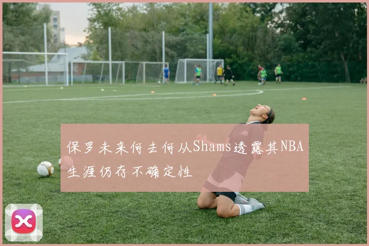 保罗未来何去何从Shams透露其NBA生涯仍存不确定性
