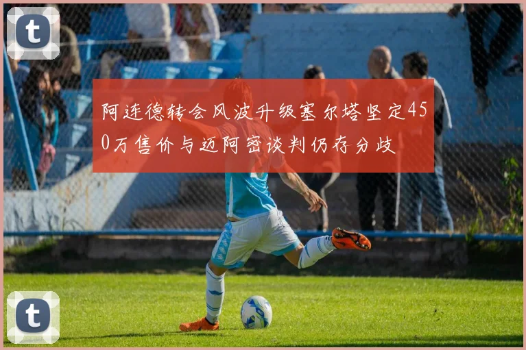 阿连德转会风波升级塞尔塔坚定450万售价与迈阿密谈判仍存分歧