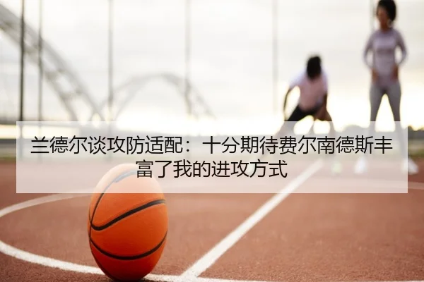 兰德尔谈攻防适配:十分期待费尔南德斯丰富了我的进攻方式